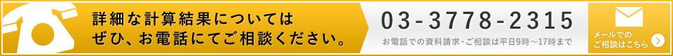 詳細な計算結果についてはぜひ、お電話にてご相談ください。03-3778-2315 お電話での資料請求・ご相談は平日9時?17時まで。メールでの ご相談はこちら